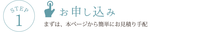 STEP1 お申し込み まずは、本ページから簡単にお見積り手配