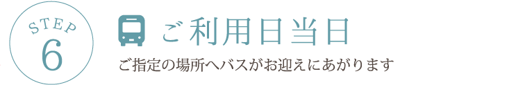 STEP6 ご利用日当日ご指定の場所へバスがお迎えにあがります