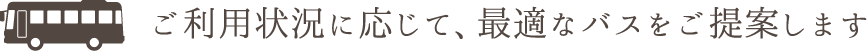 ご利用状況に応じて、最適なバスをご提案します