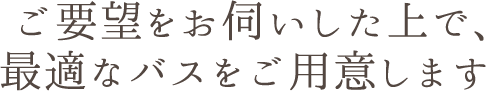 ご希望をお伺いした上で、最適なバスをご用意します